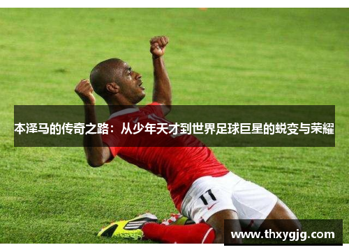 本泽马的传奇之路：从少年天才到世界足球巨星的蜕变与荣耀